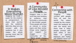 One of the benefits the
vloggers have is that
once they start building
an audience, they
formulate a community
of like-minded people.
Those people who have
an interest in similar
topics and likes similar
things come together
and support the
vlogger. This
community of like-
minded people creates
an amazing
atmosphere.
Vlogging helps
connect with people
from all over the
world. The videos
created by the creator
reach the audience all
over the world and
that’s how it helps
people connect with
each other. It also
helps in gaining
exposure and makes
the creators stand out
in the community.
It Makes
Everything
More Human
vlogging has made it
easier for the creators
or entrepreneurs to
share their journey
with the audience.
With this, they not only
connect with the
audience but it also
makes the whole
journey more real for
the audience.
A Community
of Like-Minded
People
Connecting with
People
 