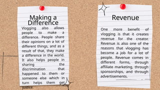 One more benefit of
vlogging is that it creates
revenue for the creator.
Revenue is also one of the
reasons that vlogging has
become a job for a lot of
people. Revenue comes in
different forms, through
affiliate marketing, through
sponsorships, and through
advertisements.
Making a
Difference
Vlogging also allows
people to make a
difference. People share
their opinions on a lot of
different things, and as a
result of that, they make
a difference in the world.
It also helps people in
sharing the
discrimination that
happened to them or
someone else which in
turn helps them get
justice.
Revenue
 