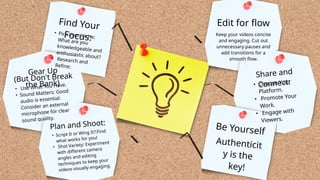Find Your
Focus:
Gear Up
(But Don't Break
the Bank)
Plan and Shoot:
Edit for flow
Share and
Connect:
Be Yourself
• Script It or Wing It?:Find
what works for you!
• Shot Variety: Experiment
with different camera
angles and editing
techniques to keep your
videos visually engaging.
• Use What You Have.
• Sound Matters: Good
audio is essential.
Consider an external
microphone for clear
sound quality.
• Pick Your Niche:
What are you
knowledgeable and
enthusiastic about?
• Research and
Refine:
Authenticit
y is the
key!
• Choose Your
Platform.
• Promote Your
Work.
• Engage with
Viewers.
Keep your videos concise
and engaging. Cut out
unnecessary pauses and
add transitions for a
smooth flow.
 