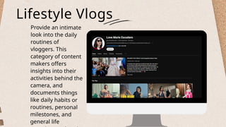 Lifestyle Vlogs
Provide an intimate
look into the daily
routines of
vloggers. This
category of content
makers offers
insights into their
activities behind the
camera, and
documents things
like daily habits or
routines, personal
milestones, and
general life
 