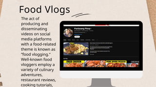 Food Vlogs
The act of
producing and
disseminating
videos on social
media platforms
with a food-related
theme is known as
“food vlogging.”
Well-known food
vloggers employ a
variety of culinary
adventures,
restaurant reviews,
cooking tutorials,
 