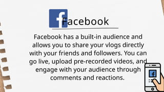Facebook has a built-in audience and
allows you to share your vlogs directly
with your friends and followers. You can
go live, upload pre-recorded videos, and
engage with your audience through
comments and reactions.
Facebook
 