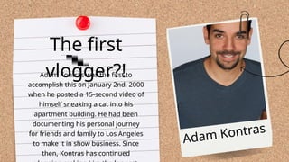 Adam Kontras was the first to
accomplish this on January 2nd, 2000
when he posted a 15-second video of
himself sneaking a cat into his
apartment building. He had been
documenting his personal journey
for friends and family to Los Angeles
to make it in show business. Since
then, Kontras has continued
The first
vlogger?!
Adam Kontras
 