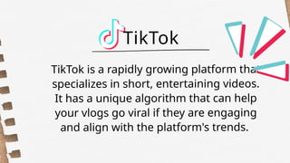 TikTok is a rapidly growing platform that
specializes in short, entertaining videos.
It has a unique algorithm that can help
your vlogs go viral if they are engaging
and align with the platform's trends.
TikTok
 