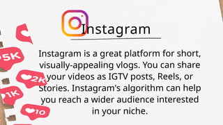 Instagram is a great platform for short,
visually-appealing vlogs. You can share
your videos as IGTV posts, Reels, or
Stories. Instagram's algorithm can help
you reach a wider audience interested
in your niche.
Instagram
 