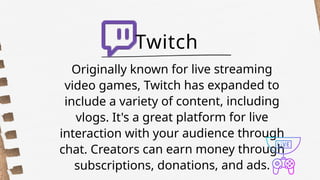Originally known for live streaming
video games, Twitch has expanded to
include a variety of content, including
vlogs. It's a great platform for live
interaction with your audience through
chat. Creators can earn money through
subscriptions, donations, and ads.
Twitch
 