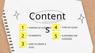 Content
s
1
2
3
4 • TYPES OF VLOGS
• HOW TO CREATE A
VLOG
• ITS BENEFITS
• PURPOSE OF VLOGGING
5 • PLATFORMS FOR
VLOGGING
 