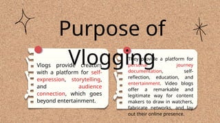 They provide a platform for
personal journey
documentation, self-
reflection, education, and
entertainment. Video blogs
offer a remarkable and
legitimate way for content
makers to draw in watchers,
fabricate networks, and lay
out their online presence.
Purpose of
Vlogging
Vlogs provide creators
with a platform for self-
expression, storytelling,
and audience
connection, which goes
beyond entertainment.
 