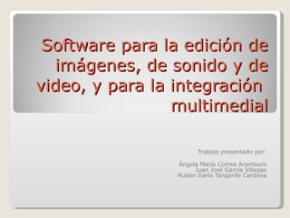 Software para la edición de imágenes, de sonido y de video, y para la integración  multimedial Trabajo presentado por: Ángela María Correa Aramburo Juan José García Villegas Rubén Darío Tangarife Cardona 