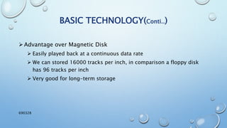 BASIC TECHNOLOGY(Conti..)
Advantage over Magnetic Disk
 Easily played back at a continuous data rate
 We can stored 16000 tracks per inch, in comparison a floppy disk
has 96 tracks per inch
 Very good for long-term storage
690328
 