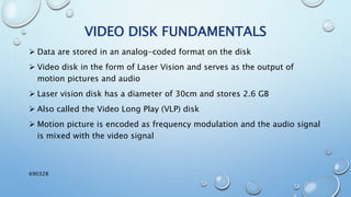  Data are stored in an analog-coded format on the disk
 Video disk in the form of Laser Vision and serves as the output of
motion pictures and audio
 Laser vision disk has a diameter of 30cm and stores 2.6 GB
 Also called the Video Long Play (VLP) disk
 Motion picture is encoded as frequency modulation and the audio signal
is mixed with the video signal
VIDEO DISK FUNDAMENTALS
690328
 