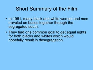 Short Summary of the Film In 1961, many black and white women and men traveled on buses together through the segregated south.  They had one common goal to get equal rights for both blacks and whites which would hopefully result in desegregation. 