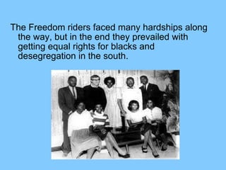 The Freedom riders faced many hardships along the way, but in the end they prevailed with getting equal rights for blacks and desegregation in the south.  
