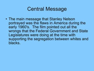 Central Message The main message that Stanley Nelson portrayed was the flaws in America during the early 1960's.  The film pointed out all the wrongs that the Federal Government and State Legislatures were doing at the time with supporting the segregation between whites and blacks.  