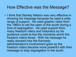 How Effective was the Message? I think that Stanley Nelson was very effective in showing his message because he used a wide range of support.  He used graphic video from the 1960's to set the seen of the south during a time of segregation.  He used support from many freedom riders and historians so his audience could re-live the moments which the freedom riders faced.  With his message he really showed how the Kennedy administration's involvement grew as the freedom riders became more powerful with their message to stop segregation in the south.  