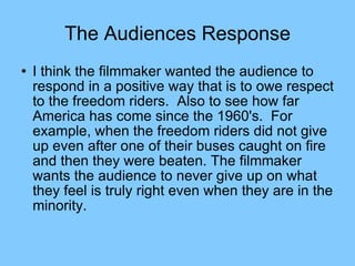 The Audiences Response I think the filmmaker wanted the audience to respond in a positive way that is to owe respect to the freedom riders.  Also to see how far America has come since the 1960's.  For example, when the freedom riders did not give up even after one of their buses caught on fire and then they were beaten. The filmmaker wants the audience to never give up on what they feel is truly right even when they are in the minority.  