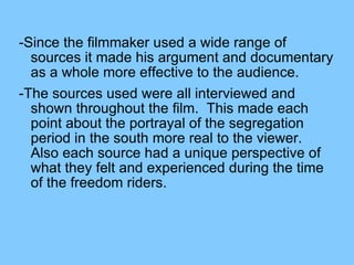 -Since the filmmaker used a wide range of sources it made his argument and documentary as a whole more effective to the audience.  -The sources used were all interviewed and shown throughout the film.  This made each point about the portrayal of the segregation period in the south more real to the viewer.  Also each source had a unique perspective of what they felt and experienced during the time of the freedom riders.  