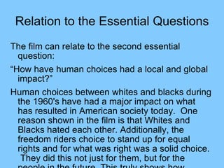 Relation to the Essential Questions The film can relate to the second essential question:  “ How have human choices had a local and global impact?” Human choices between whites and blacks during the 1960's have had a major impact on what has resulted in American society today.  One reason shown in the film is that Whites and Blacks hated each other. Additionally, the freedom riders choice to stand up for equal rights and for what was right was a solid choice.  They did this not just for them, but for the people in the future. This truly shows how human choices have had a local and global impact on history such as the freedom riders did.  