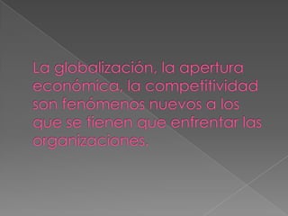 La globalización, la apertura económica, la competitividad son fenómenos nuevos a los que se tienen que enfrentar las organizaciones.