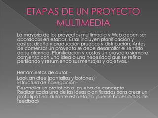 La mayoría de los proyectos multimedia y Web deben ser
abordados en etapas. Estas incluyen planificación y
costes, diseño y producción pruebas y distribución. Antes
de comenzar un proyecto se debe desarrollar el sentido
de su alcance. Planificación y costos Un proyecto siempre
comienza con una idea o una necesidad que se refina
perfilando y resumiendo sus mensajes y objetivos.·

Herramientas de autor ·
Look an dfeel(pantallas y botones)·
Estructura de navegación·
Desarrollar un prototipo o prueba de concepto
Realizar cada una de las ideas planificadas para crear un
prototipo final durante esta etapa puede haber ciclos de
feedback
 