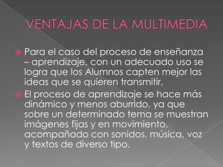  Para el caso del proceso de enseñanza
  – aprendizaje, con un adecuado uso se
  logra que los Alumnos capten mejor las
  ideas que se quieren transmitir,
 El proceso de aprendizaje se hace más
  dinámico y menos aburrido, ya que
  sobre un determinado tema se muestran
  imágenes fijas y en movimiento,
  acompañado con sonidos, música, voz
  y textos de diverso tipo.
 