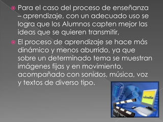  Para el caso del proceso de enseñanza
  – aprendizaje, con un adecuado uso se
  logra que los Alumnos capten mejor las
  ideas que se quieren transmitir,
 El proceso de aprendizaje se hace más
  dinámico y menos aburrido, ya que
  sobre un determinado tema se muestran
  imágenes fijas y en movimiento,
  acompañado con sonidos, música, voz
  y textos de diverso tipo.
 