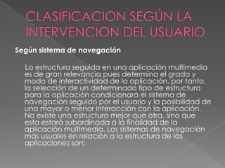 Según sistema de navegación

  La estructura seguida en una aplicación multimedia
  es de gran relevancia pues determina el grado y
  modo de interactividad de la aplicación, por tanto,
  la selección de un determinado tipo de estructura
  para la aplicación condicionará el sistema de
  navegación seguido por el usuario y la posibilidad de
  una mayor o menor interacción con la aplicación.
  No existe una estructura mejor que otra, sino que
  esta estará subordinada a la finalidad de la
  aplicación multimedia. Los sistemas de navegación
  más usuales en relación a la estructura de las
  aplicaciones son:
 