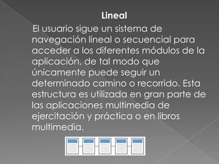 Lineal
El usuario sigue un sistema de
navegación lineal o secuencial para
acceder a los diferentes módulos de la
aplicación, de tal modo que
únicamente puede seguir un
determinado camino o recorrido. Esta
estructura es utilizada en gran parte de
las aplicaciones multimedia de
ejercitación y práctica o en libros
multimedia.
 