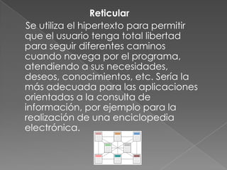 Reticular
Se utiliza el hipertexto para permitir
que el usuario tenga total libertad
para seguir diferentes caminos
cuando navega por el programa,
atendiendo a sus necesidades,
deseos, conocimientos, etc. Sería la
más adecuada para las aplicaciones
orientadas a la consulta de
información, por ejemplo para la
realización de una enciclopedia
electrónica.
 