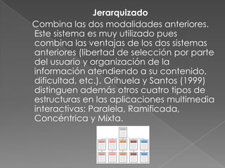 Jerarquizado
Combina las dos modalidades anteriores.
Este sistema es muy utilizado pues
combina las ventajas de los dos sistemas
anteriores (libertad de selección por parte
del usuario y organización de la
información atendiendo a su contenido,
dificultad, etc.). Orihuela y Santos (1999)
distinguen además otros cuatro tipos de
estructuras en las aplicaciones multimedia
interactivas: Paralela, Ramificada,
Concéntrica y Mixta.
 
