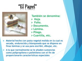 Material hecho con pasta vegetal molida en la cual es
secada, endurecida y blanqueada que se dispone en
finas láminas y se usa para escribir, dibujar, etc.
 A la que normalmente se le añaden sustancias
como polipropileno o polietileno con el fin de
proporcionarle características especiales
También se denomina:
 Hoja
 Folio.
Documento.
Lámina.
Pliego.
Cuartilla, etc.
 