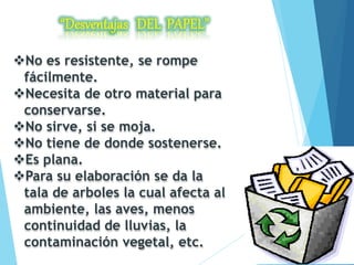 No es resistente, se rompe
fácilmente.
Necesita de otro material para
conservarse.
No sirve, si se moja.
No tiene de donde sostenerse.
Es plana.
Para su elaboración se da la
tala de arboles la cual afecta al
ambiente, las aves, menos
continuidad de lluvias, la
contaminación vegetal, etc.
 