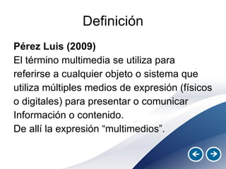 Definición Pérez Luis (2009) El término multimedia se utiliza para referirse a cualquier objeto o sistema que utiliza múltiples medios de expresión (físicos o digitales) para presentar o comunicar Información o contenido.  De allí la expresión “multimedios”.  