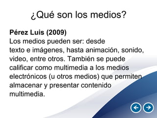 ¿Qué son los medios? Pérez Luis (2009) Los medios pueden ser: desde texto e imágenes, hasta animación, sonido, video, entre otros. También se puede calificar como multimedia a los medios electrónicos (u otros medios) que permiten almacenar y presentar contenido multimedia. 