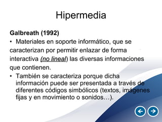 Hipermedia Galbreath (1992)   Materiales en soporte informático, que se caracterizan por permitir enlazar de forma interactiva  (no lineal ) las diversas informaciones que contienen.  También se caracteriza porque dicha información puede ser presentada a través de diferentes códigos simbólicos (textos, imágenes fijas y en movimiento o sonidos…). 