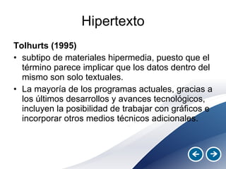 Hipertexto Tolhurts (1995)   subtipo de materiales hipermedia, puesto que el término parece implicar que los datos dentro del mismo son solo textuales.  La mayoría de los programas actuales, gracias a los últimos desarrollos y avances tecnológicos, incluyen la posibilidad de trabajar con gráficos e incorporar otros medios técnicos adicionales. 
