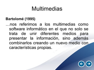 Multimedias Bartolomé (1995)  … nos referimos a los multimedias como software informático en el que no solo se trata de unir diferentes medios para presentar la información, sino además combinarlos creando un nuevo medio con características propias. 
