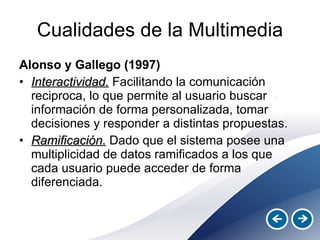 Cualidades de la Multimedia Alonso y Gallego (1997) Interactividad.  Facilitando la comunicación reciproca, lo que permite al usuario buscar información de forma personalizada, tomar decisiones y responder a distintas propuestas. Ramificación.  Dado que el sistema posee una multiplicidad de datos ramificados a los que cada usuario puede acceder de forma diferenciada. 