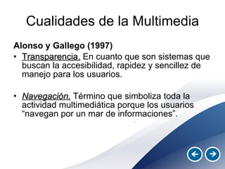 Cualidades de la Multimedia Alonso y Gallego (1997) Transparencia.  En cuanto que son sistemas que buscan la accesibilidad, rapidez y sencillez de manejo para los usuarios. Navegación.  Término que simboliza toda la actividad multimediática porque los usuarios “navegan por un mar de informaciones”. 