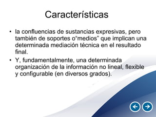 Características  la confluencias de sustancias expresivas, pero también de soportes o“medios” que implican una determinada mediación técnica en el resultado final. Y, fundamentalmente, una determinada organización de la información no lineal, flexible y configurable (en diversos grados). 