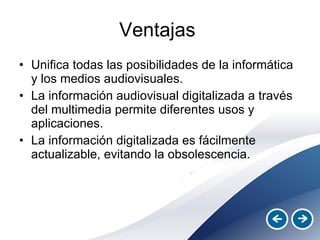 Ventajas  Unifica todas las posibilidades de la informática y los medios audiovisuales. La información audiovisual digitalizada a través del multimedia permite diferentes usos y aplicaciones.  La información digitalizada es fácilmente actualizable, evitando la obsolescencia. 