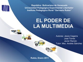 EL PODER DE LA MULTIMEDIA Rubio, Enero 2011 Autores: Jesús Cegarra José Torres Javier Ramón   Tutor: Msc. Andrés Sánchez República  Bolivariana de Venezuela Universidad Pedagógica Experimental Libertador  Instituto Pedagógico Rural “Gervasio Rubio” 