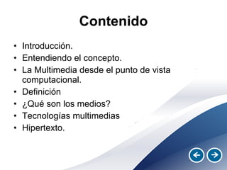 Contenido Introducción. Entendiendo el concepto. La Multimedia desde el punto de vista computacional. Definición ¿Qué son los medios? Tecnologías multimedias Hipertexto. 