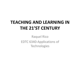TEACHING AND LEARNING IN THE 21’ST CENTURY Raquel Rico EDTC 6340-Applications of Technologies  