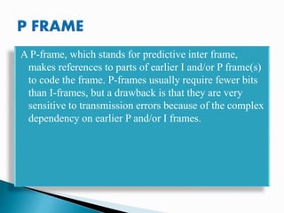 A P-frame, which stands for predictive inter frame,
makes references to parts of earlier I and/or P frame(s)
to code the frame. P-frames usually require fewer bits
than I-frames, but a drawback is that they are very
sensitive to transmission errors because of the complex
dependency on earlier P and/or I frames.
 
