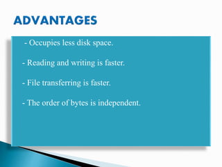 - Occupies less disk space.
- Reading and writing is faster.
- File transferring is faster.
- The order of bytes is independent.
 