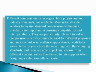 Different compression technologies, both proprietary and
industry standards, are available. Most network video
vendors today use standard compression techniques.
Standards are important in ensuring compatibility and
interoperability. They are particularly relevant to video
compression since video may be used for different purposes
and, in some video surveillance applications, needs to be
viewable many years from the recording date. By deploying
standards, end users are able to pick and choose from
different vendors, rather than be tied to one supplier when
designing a video surveillance system.
 