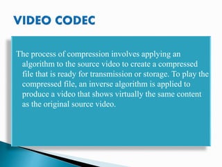 The process of compression involves applying an
algorithm to the source video to create a compressed
file that is ready for transmission or storage. To play the
compressed file, an inverse algorithm is applied to
produce a video that shows virtually the same content
as the original source video.
 