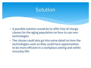  A possible solution would be to offer free of charge
classes for the aging population on how to use new
technologies
 The classes could also go into some detail on how the
technologies work so they could have opportunities
to be more efficient in a workplace setting and within
everyday life!
Solution
 