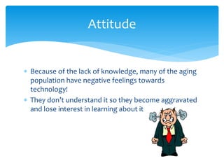  Because of the lack of knowledge, many of the aging
population have negative feelings towards
technology!
 They don’t understand it so they become aggravated
and lose interest in learning about it
Attitude
 